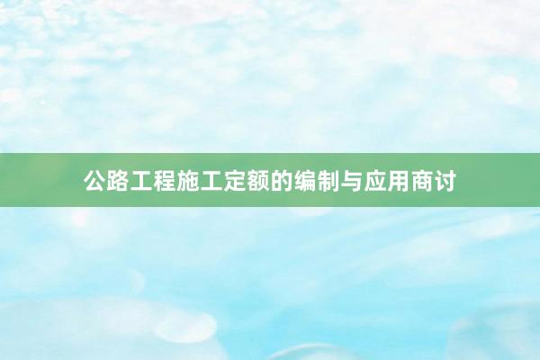 公路工程施工定额的编制与应用商讨