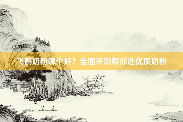 飞鹤奶粉哪个好？全面评测帮你选优质奶粉